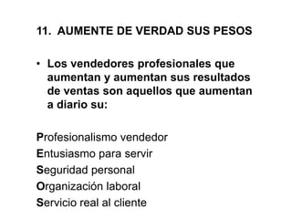 11. AUMENTE DE VERDAD SUS PESOS
• Los vendedores profesionales que
aumentan y aumentan sus resultados
de ventas son aquellos que aumentan
a diario su:
Profesionalismo vendedor
Entusiasmo para servir
Seguridad personal
Organización laboral
Servicio real al cliente
 