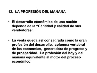 12. LA PROFESIÓN DEL MAÑANA
• El desarrollo económico de una nación
depende de la “Cantidad y calidad de sus
vendedores”.
• La venta queda así consagrada como la gran
profesión del desarrollo, columna vertebral
de las economías, generadora de progreso y
de prosperidad. La profesión del hoy y del
mañana equivalente al motor del proceso
económico.
 