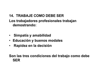 14. TRABAJE COMO DEBE SER
Los trabajadores profesionales trabajan
demostrando:
• Simpatía y amabilidad
• Educación y buenos modales
• Rapidez en la decisión
Son las tres condiciones del trabajo como debe
SER
 