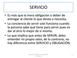 SERVICIO
• Es más que la mera obligación o deber de
entregar al cliente lo que desea o necesita.
• La conciencia de servir solo funciona cuando
la persona sabe qué tiene para servir pues es
dar al otro lo mejor de sí mismo.
• Lo que implica que antes de SERVIR, debo
entender mi propio valor, de lo contrario, no
hay diferencia entre SERVICIO y OBLIGACIÓN.
AGENCIA DE EMPLEO -COMFAMILIAR
RISARALDA
9
 