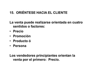 15. ORIÉNTESE HACIA EL CLIENTE
La venta puede realizarse orientada en cuatro
sentidos o factores:
• Precio
• Promoción
• Producto ó
• Persona
Los vendedores principiantes orientan la
venta por el primero: Precio.
 