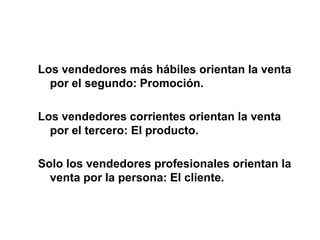 Los vendedores más hábiles orientan la venta
por el segundo: Promoción.
Los vendedores corrientes orientan la venta
por el tercero: El producto.
Solo los vendedores profesionales orientan la
venta por la persona: El cliente.
 