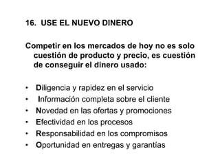 16. USE EL NUEVO DINERO
Competir en los mercados de hoy no es solo
cuestión de producto y precio, es cuestión
de conseguir el dinero usado:
• Diligencia y rapidez en el servicio
• Información completa sobre el cliente
• Novedad en las ofertas y promociones
• Efectividad en los procesos
• Responsabilidad en los compromisos
• Oportunidad en entregas y garantías
 