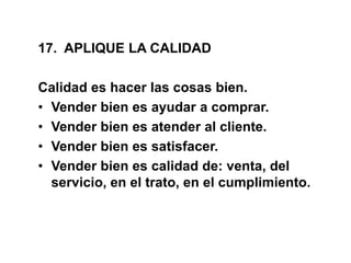 17. APLIQUE LA CALIDAD
Calidad es hacer las cosas bien.
• Vender bien es ayudar a comprar.
• Vender bien es atender al cliente.
• Vender bien es satisfacer.
• Vender bien es calidad de: venta, del
servicio, en el trato, en el cumplimiento.
 