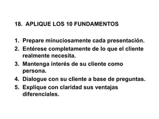 18. APLIQUE LOS 10 FUNDAMENTOS
1. Prepare minuciosamente cada presentación.
2. Entérese completamente de lo que el cliente
realmente necesita.
3. Mantenga interés de su cliente como
persona.
4. Dialogue con su cliente a base de preguntas.
5. Explique con claridad sus ventajas
diferenciales.
 