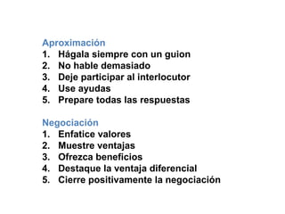 Aproximación
1. Hágala siempre con un guion
2. No hable demasiado
3. Deje participar al interlocutor
4. Use ayudas
5. Prepare todas las respuestas
Negociación
1. Enfatice valores
2. Muestre ventajas
3. Ofrezca beneficios
4. Destaque la ventaja diferencial
5. Cierre positivamente la negociación
 