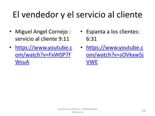 El vendedor y el servicio al cliente
• Miguel Angel Cornejo :
servicio al cliente 9:11
• https://www.youtube.c
om/watch?v=FxW0P7f
WsuA
• Espanta a los clientes:
6:31
• https://www.youtube.c
om/watch?v=sOVkxw5j
VWE
AGENCIA DE EMPLEO -COMFAMILIAR
RISARALDA
188
 