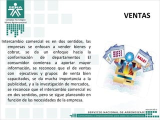 VENTAS
Intercambio comercial es en dos sentidos, las
empresas se enfocan a vender bienes y
cobrar, se da un enfoque hacia la
conformación de departamentos El
consumidor comienza a aportar mayor
información, se reconoce que el de ventas
con ejecutivos y grupos de venta bien
capacitados, se da mucha importancia a la
publicidad, y a la investigación de mercados,
se reconoce que el intercambio comercial es
en dos sentidos, pero se sigue planeando en
función de las necesidades de la empresa.
Complejo Tecnológico
Minero Agroempresairal
 