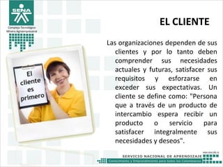 EL CLIENTE
Las organizaciones dependen de sus
clientes y por lo tanto deben
comprender sus necesidades
actuales y futuras, satisfacer sus
requisitos y esforzarse en
exceder sus expectativas. Un
cliente se define como: "Persona
que a través de un producto de
intercambio espera recibir un
producto o servicio para
satisfacer integralmente sus
necesidades y deseos".
Complejo Tecnológico
Minero Agroempresairal
 