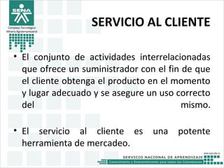 SERVICIO AL CLIENTE
• El conjunto de actividades interrelacionadas
que ofrece un suministrador con el fin de que
el cliente obtenga el producto en el momento
y lugar adecuado y se asegure un uso correcto
del mismo.
• El servicio al cliente es una potente
herramienta de mercadeo.
Complejo Tecnológico
Minero Agroempresairal
 