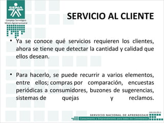 SERVICIO AL CLIENTE
• Ya se conoce qué servicios requieren los clientes,
ahora se tiene que detectar la cantidad y calidad que
ellos desean.
• Para hacerlo, se puede recurrir a varios elementos,
entre ellos; compras por comparación, encuestas
periódicas a consumidores, buzones de sugerencias,
sistemas de quejas y reclamos.
Complejo Tecnológico
Minero Agroempresairal
 