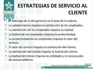 ESTRATEGIAS DE SERVICIO AL
CLIENTE
• El liderazgo de la alta gerencia es la base de la cadena.
• La calidad interna impulsa la satisfacción de los empleados.
• La satisfacción de los empleados impulsa su lealtad.
• La lealtad de los empleados impulsa la productividad.
• La productividad de los empleados impulsa el valor del
servicio.
• El valor del servicio impulsa la satisfacción del cliente.
• La satisfacción del cliente impulsa la lealtad del cliente.
• La lealtad del cliente impulsa las utilidades y la consecución
de nuevos públicos.
Complejo Tecnológico
Minero Agroempresairal
 
