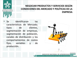 NEGOCIAR PRODUCTOS Y SERVICIOS SEGÚN
CONDICIONES DEL MERCADO Y POLÍTICAS DE LA
EMPRESA
• Se identificaran las
características de Mercado;
tipos de clientes,
segmentación de empresas,
segmentación de población,
canales de distribución y los
comportamientos de costos
fijos, variables y de
producción.
Complejo Tecnológico
Minero Agroempresairal
 