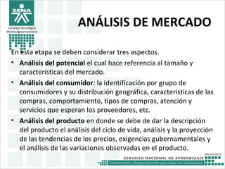 Complejo Tecnológico
Minero Agroempresairal
ANÁLISIS DE MERCADO
En esta etapa se deben considerar tres aspectos.
• Análisis del potencial el cual hace referencia al tamaño y
características del mercado.
• Análisis del consumidor: la identificación por grupo de
consumidores y su distribución geográfica, características de las
compras, comportamiento, tipos de compras, atención y
servicios que esperan los proveedores, etc.
• Análisis del producto en donde se debe de dar la descripción
del producto el análisis del ciclo de vida, análisis y la proyección
de las tendencias de los precios, exigencias gubernamentales y
el análisis de las variaciones observadas en el producto.
 