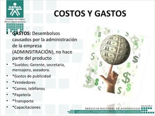 Complejo Tecnológico
Minero Agroempresairal
COSTOS Y GASTOS
• GASTOS: Desembolsos
causados por la administración
de la empresa
(ADMINSITRACIÓN), no hace
parte del producto
• *Sueldos: Gerente, secretaria,
mensajero, aseadora.
• *Gastos de publicidad
• *Vendedores
• *Correo, teléfonos
• *Papelería
• *Transporte
• *Capacitaciones
 