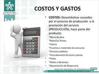 Complejo Tecnológico
Minero Agroempresairal
COSTOS Y GASTOS
• COSTOS: Desembolsos causados
por el proceso de producción o la
prestación del servicio
(PRODUCCIÓN), hace parte del
producto.
• *Mano de obra
• *Materias Primas
• *Salario
• *Insumos o materiales de consumo
• *Servicios públicos
• *Arrendamiento de local o planta
• *Fletes
• *Daños o Reclamos
• *Depreciación de Maquinaria
 