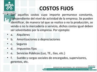 Complejo Tecnológico
Minero Agroempresairal
COSTOS FIJOS
• Son aquellos costos cuyo importe permanece constante,
independiente del nivel de actividad de la empresa. Se pueden
identificar, de manera tal que se realice o no la producción, se
venda o no la mercadería o servicio, dichos costos igual deben
ser solventados por la empresa. Por ejemplo:
• a. Alquileres
• b. Amortizaciones o depreciaciones
• c. Seguros
• d. Impuestos fijos
• e. Servicios Públicos (Luz, TE., Gas, etc.)
• f. Sueldo y cargas sociales de encargados, supervisores,
gerentes, etc.
 