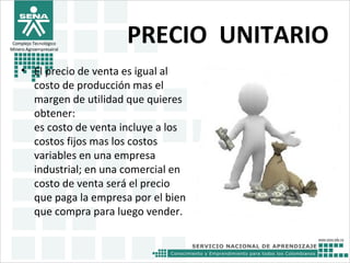 Complejo Tecnológico
Minero Agroempresairal
PRECIO UNITARIO
• El precio de venta es igual al
costo de producción mas el
margen de utilidad que quieres
obtener:
es costo de venta incluye a los
costos fijos mas los costos
variables en una empresa
industrial; en una comercial en
costo de venta será el precio
que paga la empresa por el bien
que compra para luego vender.
 