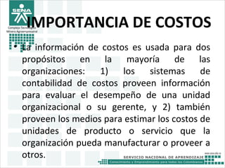 Complejo Tecnológico
Minero Agroempresairal
IMPORTANCIA DE COSTOS
• La información de costos es usada para dos
propósitos en la mayoría de las
organizaciones: 1) los sistemas de
contabilidad de costos proveen información
para evaluar el desempeño de una unidad
organizacional o su gerente, y 2) también
proveen los medios para estimar los costos de
unidades de producto o servicio que la
organización pueda manufacturar o proveer a
otros.
 
