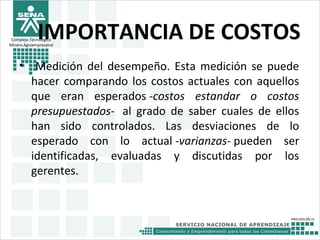 Complejo Tecnológico
Minero Agroempresairal
IMPORTANCIA DE COSTOS
• Medición del desempeño. Esta medición se puede
hacer comparando los costos actuales con aquellos
que eran esperados -costos estandar o costos
presupuestados- al grado de saber cuales de ellos
han sido controlados. Las desviaciones de lo
esperado con lo actual -varianzas- pueden ser
identificadas, evaluadas y discutidas por los
gerentes.
 