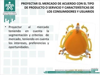 PROYECTAR EL MERCADO DE ACUERDO CON EL TIPO
DE PRODUCTO O SERVICIO Y CARACTERÍSTICAS DE
LOS CONSUMIDORES Y USUARIOS
• Proyectar al mercado
teniendo en cuenta la
segmentación y criterios de
mercado, teniendo en cuenta
los intereses, preferencias y
oportunidades.
Complejo Tecnológico
Minero Agroempresairal
 