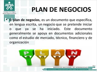 Complejo Tecnológico
Minero Agroempresairal
PLAN DE NEGOCIOS
• El plan de negocios, es un documento que especifica,
en lengua escrita, un negocio que se pretende iniciar
o que ya se ha iniciado. Este documento
generalmente se apoya en documentos adicionales
como el estudio de mercado, técnico, financiero y de
organización
 