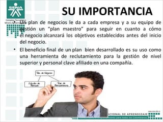 Complejo Tecnológico
Minero Agroempresairal
SU IMPORTANCIA
• Un plan de negocios le da a cada empresa y a su equipo de
gestión un “plan maestro” para seguir en cuanto a cómo
el negocio alcanzará los objetivos establecidos antes del inicio
del negocio.
• El beneficio final de un plan bien desarrollado es su uso como
una herramienta de reclutamiento para la gestión de nivel
superior y personal clave afiliado en una compañía.
 