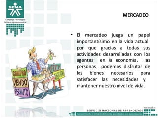 MERCADEO
• El mercadeo juega un papel
importantísimo en la vida actual
por que gracias a todas sus
actividades desarrolladas con los
agentes en la economía, las
personas podemos disfrutar de
los bienes necesarios para
satisfacer las necesidades y
mantener nuestro nivel de vida.
Complejo Tecnológico
Minero Agroempresairal
 
