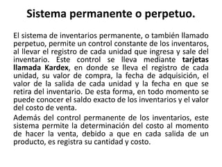 Sistema permanente o perpetuo.
El sistema de inventarios permanente, o también llamado
perpetuo, permite un control constante de los inventaros,
al llevar el registro de cada unidad que ingresa y sale del
inventario. Este control se lleva mediante tarjetas
llamada Kardex, en donde se lleva el registro de cada
unidad, su valor de compra, la fecha de adquisición, el
valor de la salida de cada unidad y la fecha en que se
retira del inventario. De esta forma, en todo momento se
puede conocer el saldo exacto de los inventarios y el valor
del costo de venta.
Además del control permanente de los inventarios, este
sistema permite la determinación del costo al momento
de hacer la venta, debido a que en cada salida de un
producto, es registra su cantidad y costo.
 