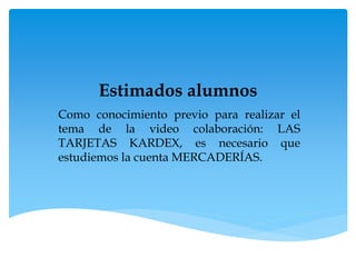 Estimados alumnos
Como conocimiento previo para realizar el
tema de la video colaboración: LAS
TARJETAS KARDEX, es necesario que
estudiemos la cuenta MERCADERÍAS.
 