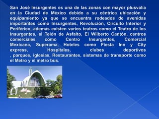 San José Insurgentes es una de las zonas con mayor plusvalía en la Ciudad de México debido a su céntrica ubicación y equipamiento ya que se encuentra rodeados de avenidas importantes como Insurgentes, Revolución, Circuito Interior y Periférico, además existen varios teatros como el Teatro de los Insurgentes, el Telón de Asfalto, El Wilberto Cantón, centros comerciales como Centro Insurgentes, Comercial Mexicana, Superama, Hoteles como Fiesta Inn y City express, Hospitales, clubes deportivos , parques, iglesias, Restaurantes, sistemas de transporte como el Metro y el metro bus.