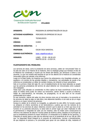 SYLLABUS
OFERENTE: PROGRAMA DE ADMINISTRACIÓN EN SALUD
ACTIVIDAD ACADÉMICA: MERCADEO EN EMPRESAS DE SALUD
CICLO: TECNOLOGICO
CÓDIGO: 010004
NÚMERO DE CRÉDITOS: 2
PROFESOR: OSCAR VEGA SANDOVAL
CORREO ELECTRÓNICO: oscar_vega@cun.edu.co
HORARIO: LUNES 07:00 – 08:30 A.M.
MARTES 20:30 – 22:00 P.M.
PLANTEAMIENTO DEL PROBLEMA:
Los servicios de salud, como la prestación de otros servicios, ¿debe ser remunerada? Esto no
ha sido tan claro en la historia de la medicina. Dice la mitología griega que Asclepio el dios de
la Medicina fue condenado a muerte por los dioses del Olimpo, por atreverse a cobrar a una
paciente. Lo que nos enseña esta leyenda es que en los albores de la medicina se consideraba
censurable cobrar por atender a los enfermos.
Luego en la Edad media, los hospicios que fueron los antecesores a los Hospitales actuales, se
quedaron a la sombra de las grandes abadías y monasterios. Las actividades de ayuda a los
enfermos se consideraban un deber de caridad cristiana, de imitación al buen samaritano.
Solo en la primera mitad del siglo XX, con el establecimiento de las leyes laborales se aceptó
que las personas prestadoras del servicio de salud deberían ser remuneradas como cualquier
otro trabajador.
Hasta hace unas décadas se consideraba no ético aplicar las leyes económicas al área de la
salud. El médico tenía pudor de cobrar sus honorarios. Llamar cliente o usuario al enfermo,
hablar de costo-beneficio, de mercadeo, de propaganda, no se veía bien en los círculos
profesionales de la salud.
En ese momento, valerse del saber de otras ciencias como son el mercadeo y la economía en
los servicios de salud es algo no sólo ético, sino altamente benéfico si con esto se da un mejor
servicio a un mayor número de personas.
Aunque la validez de lo anterior es innegable, su aplicación ha sido difícil. Es funesto cuando
se antepone al criterio económico al de benevolencia y justicia que son los rectores de la
actividad en los servicios de salud. Debemos convenir que la salud es un bien que toca al ser
humano en su profunda estructura, la salud está en primer lugar por estar implicada en ella
la permanencia e integridad de cada uno de nosotros. Esto ha traído como consecuencia la
reforma a los sistemas de salud en muchos países de América Latina, basados en el principio de
que la competencia presiona la mayor eficiencia y la búsqueda en la calidad de los servicios. Y
Colombia no siendo ajena a este tipo de reformas reza en el preámbulo de la Ley 100 de 1993
que “La Seguridad Social Integral es el conjunto de instituciones, normas y procedimientos,
de que disponen la persona y la comunidad para gozar de una calidad de vida, mediante el
 