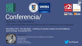 #brandwatchtips 
Conferencia/ 
1 
Big Data = Big Marketing 
¿Por qué el big data esta transformando el marketing y los negocios? 
MercadExpo 2014 - let’s talk digital … marketing 3.0, big data, analytics & social intelligence 
Santo Domingo, 19 noviembre 2014 
Rafael Igual 
CEO & Founder, D2I Institute | RE:THINK Lab | SocialBizFactory | Donna&Mobile 
rafa@d2ipanama.co 
(+507) 6563-7628 
@rafaigual | rafaigual.com 
pa.linkedin.com/in/rafaeligual 
@rafaigual 
 