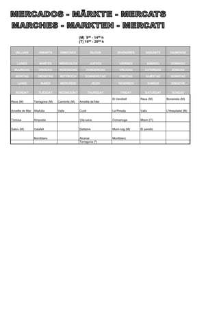 (M) 9ºº - 14ºº h
                                               (T) 16ºº - 20ºº h


   DILLUNS         DIMARTS       DIMECRES               DIJOUS        DIVENDRES        DISSABTE       DIUMENGE


    LUNES           MARTES       MIÉRCOLES              JUEVES          VIERNES         SÁBADO         DOMINGO

  MAANDAG          DINSDAG       WOENSDAG          DONDERDAG            VRIJDAG       ZATERDAG          ZONDAG

   MONTAG          DIENSTAG      MITTWOCH          DONNERSTAG           FREITAG        SAMSTAG         SONNTAG

    LUNDI            MARDI       MERCREDI                 JEUDI        VENDREDI            SAMEDI      DIMACHE


   MONDAY          TUESDAY      WEDNESDAY              THURSDAY          FRIDAY       SATURDAY          SUNDAY

                                                                   El Vendrell     Reus (M)         Bonavista (M)
Reus (M)        Tarragona (M)   Cambrils (M)   Ametlla de Mar


Ametlla de Mar Altafulla        Valls          Cunit               La Pineda       Valls            L'Hospitalet (M)


Tortosa         Amposta                        Vila-seca           Comarruga       Miami (T)


Salou (M)       Calafell                       Deltebre            Mont-roig (M)   El perelló


                Montblanc                      Alcanar             Montblanc
                                               Tarragona (*)
 