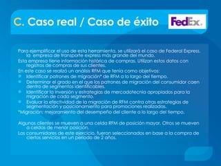 C.  Caso real / Caso de éxito Para ejemplificar el uso de esta herramienta, se utilizará el caso de Federal Express, la  empresa de transporte express más grande del mundo.  Esta empresa tiene información histórica de compras. Utilizan estos datos con registros de compras de sus clientes. En este caso se realizó un análisis RFM que tenía como objetivos: Identificar patrones de migración* de RFM a lo largo del tiempo. Determinar el grado en el que los patrones de migración del consumidor caen dentro de segmentos identificables. Identificar la inversión y estrategias de mercadotecnia apropiados para la migración de cada segmento. Evaluar la efectividad de la migración de RFM contra otras estrategias de segmentación y posicionamiento para promociones realizadas. *Migración: mejoramiento del desempeño del cliente a lo largo del tiempo. Algunos clientes se mueven a una celda RFM de posición mayor. Otros se mueven a celdas de menor posición. Los consumidores de este ejercicio, fueron seleccionados en base a la compra de ciertos servicios en un periodo de 2 años. 