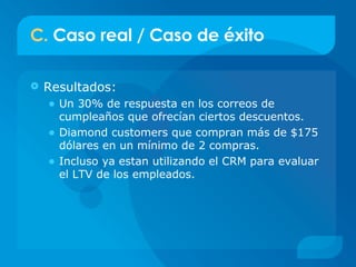 C.  Caso real / Caso de éxito Resultados: Un 30% de respuesta en los correos de cumpleaños que ofrecían ciertos descuentos. Diamond customers que compran más de $175 dólares en un mínimo de 2 compras. Incluso ya estan utilizando el CRM para evaluar el LTV de los empleados. 