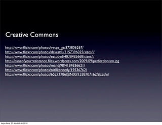 Creative Commons
    http://www.ﬂickr.com/photos/vespa_gt/373806267/
    http://www.ﬂickr.com/photos/davestfu/2157396025/sizes/l/
    http://www.ﬂickr.com/photos/eztobyd/4038485668/sizes/l/
    http://baneofyourresistance.ﬁles.wordpress.com/2009/09/perfectionism.jpg
    http://www.ﬂickr.com/photos/mandj98/4184836621/
    http://www.ﬂickr.com/photos/niallkennedy/19536762/
    http://www.ﬂickr.com/photos/65271786@N00/1338707162/sizes/o/




terça-feira, 27 de abril de 2010
 