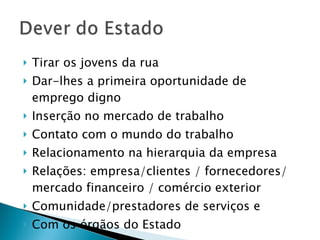 Tirar os jovens da rua Dar-lhes a primeira oportunidade de emprego digno Inserção no mercado de trabalho Contato com o mundo do trabalho Relacionamento na hierarquia da empresa Relações: empresa/clientes / fornecedores/ mercado financeiro / comércio exterior Comunidade/prestadores de serviços e Com os órgãos do Estado 