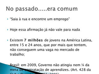 “ Saia à rua e encontre um emprego” Hoje essa afirmação já não vale para nada Existem  7 milhões  de jovens na América Latina, entre 15 e 24 anos, que por mais que tentem, não conseguem uma vaga no mercado de trabalho; Brasil: em 2009, Governo não atingiu nem ¼ da meta de contratação de aprendizes. (Art. 428 da CLT e Decreto n. 5598/2005) 