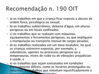 a) os trabalhos em que a criança ficar exposta a abusos de ordem física, psicológica ou sexual; b) os trabalhos subterrâneos, debaixo d'água, em alturas perigosas ou em locais confinados; c) os trabalhos que se realizam com máquinas, equipamentos e ferramentas perigosos, ou que impliquem a manipulação ou transporte manual de cargas pesadas; d) os trabalhos realizados em um meio insalubre, no qual as crianças estiverem expostas, por exemplo, a substâncias, agentes ou processos perigosos ou a temperaturas, níveis de ruído ou de vibrações prejudiciais à saúde, e e) os trabalhos que sejam executados em condições especialmente difíceis, como os horários prolongados ou noturnos, ou trabalhos que retenham injustificadamente a criança em locais do empregador. 