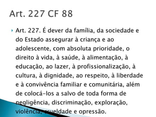 Art. 227. É dever da família, da sociedade e do Estado assegurar à criança e ao adolescente, com absoluta prioridade, o direito à vida, à saúde, à alimentação, à educação, ao lazer, à profissionalização, à cultura, à dignidade, ao respeito, à liberdade e à convivência familiar e comunitária, além de colocá-los a salvo de toda forma de negligência, discriminação, exploração, violência, crueldade e opressão. 