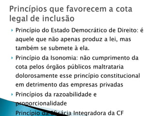Princípio do Estado Democrático de Direito: é aquele que não apenas produz a lei, mas também se submete à ela. Princípio da Isonomia: não cumprimento da cota pelos órgãos públicos maltrataria dolorosamente esse princípio constitucional em detrimento das empresas privadas Princípios da razoabilidade e proporcionalidade Princípio da Eficácia Integradora da CF 
