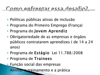 Políticas públicas ativas de inclusão Programa do Primeiro Emprego (França) Programa do  Jovem Aprendiz Obrigatoriedade de as empresas e órgãos públicos contratarem aprendizes ( de 14 a 24 anos) Programa de  Estágio   Lei 11.788/2008 Programa de  Trainees Função social das empresas Alinhar o treinamento e a prática 