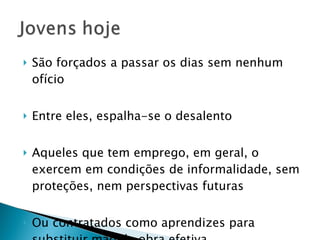 São forçados a passar os dias sem nenhum ofício Entre eles, espalha-se o desalento Aqueles que tem emprego, em geral, o exercem em condições de informalidade, sem proteções, nem perspectivas futuras Ou contratados como aprendizes para substituir mão de obra efetiva 