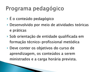 É o conteúdo pedagógico Desenvolvido por meio de atividades teóricas e práticas Sob orientação de entidade qualificada em formação técnico-profissional metódica Deve conter os objetivos do curso de aprendizagem, os conteúdos a serem ministrados e a carga horária prevista. 