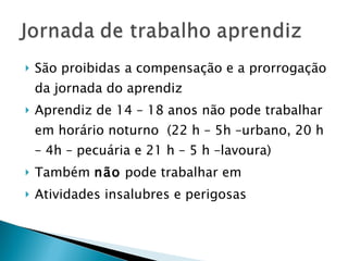 São proibidas a compensação e a prorrogação da jornada do aprendiz Aprendiz de 14 – 18 anos não pode trabalhar em horário noturno  (22 h – 5h –urbano, 20 h – 4h – pecuária e 21 h – 5 h –lavoura) Também  não  pode trabalhar em  Atividades insalubres e perigosas 