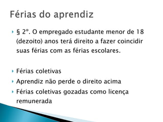 § 2º. O empregado estudante menor de 18 (dezoito) anos terá direito a fazer coincidir suas férias com as férias escolares.  Férias coletivas Aprendiz não perde o direito acima Férias coletivas gozadas como licença remunerada 