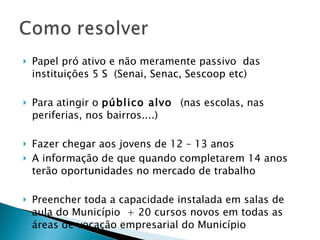 Papel pró ativo e não meramente passivo  das instituições 5 S  (Senai, Senac, Sescoop etc) Para atingir o  público alvo  (nas escolas, nas periferias, nos bairros....) Fazer chegar aos jovens de 12 – 13 anos A informação de que quando completarem 14 anos terão oportunidades no mercado de trabalho Preencher toda a capacidade instalada em salas de aula do Município  + 20 cursos novos em todas as áreas de vocação empresarial do Município 