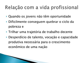 Quando os jovens não têm oportunidade Dificilmente conseguem quebrar o ciclo da pobreza e Trilhar uma trajetória de trabalho decente Desperdício de talento, vocação e capacidade produtiva necessária para o crescimento econômico de uma nação 