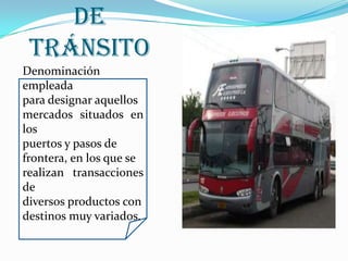 Mercados   de   TránsitoDenominación empleadapara designar aquellos mercados situados en los puertos y pasos de frontera, en los que se realizan transacciones de diversos productos condestinos muy variados.